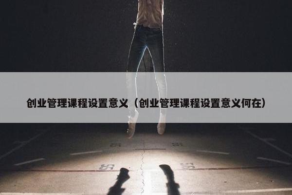 创业管理课程设置意义（创业管理课程设置意义何在）