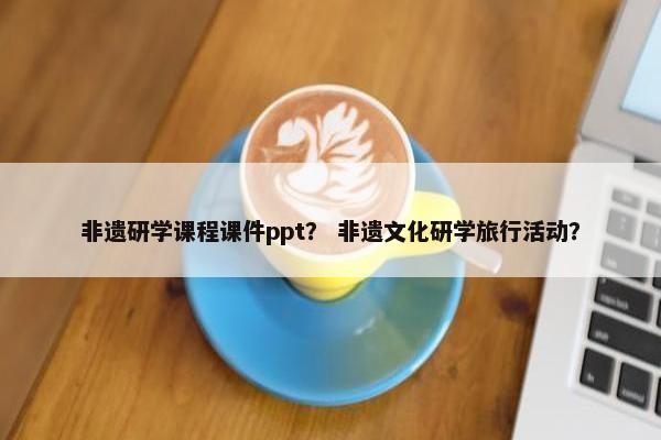 非遗研学课程课件ppt？ 非遗文化研学旅行活动？