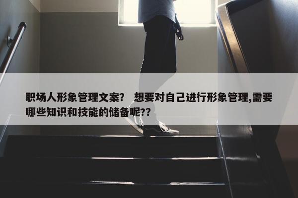 职场人形象管理文案？ 想要对自己进行形象管理,需要哪些知识和技能的储备呢?？