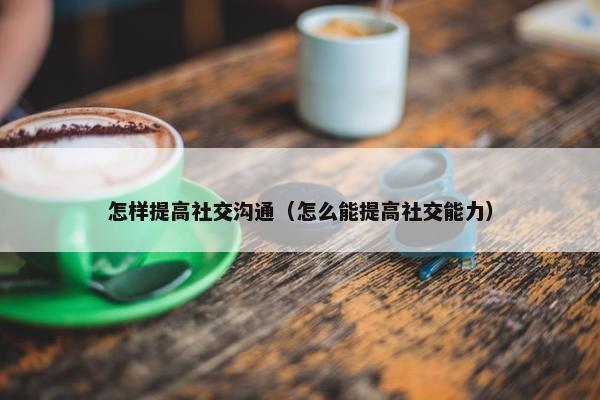 怎样提高社交沟通（怎么能提高社交能力）