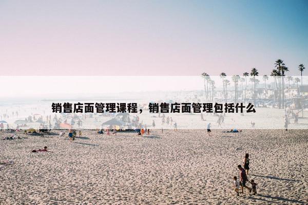 销售店面管理课程，销售店面管理包括什么