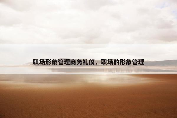 职场形象管理商务礼仪，职场的形象管理