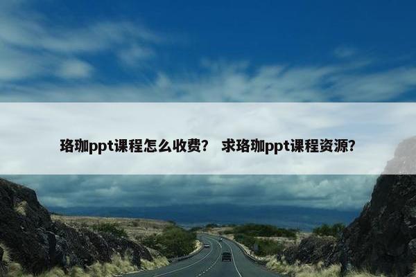 珞珈ppt课程怎么收费？ 求珞珈ppt课程资源？