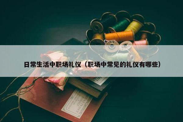 日常生活中职场礼仪（职场中常见的礼仪有哪些）