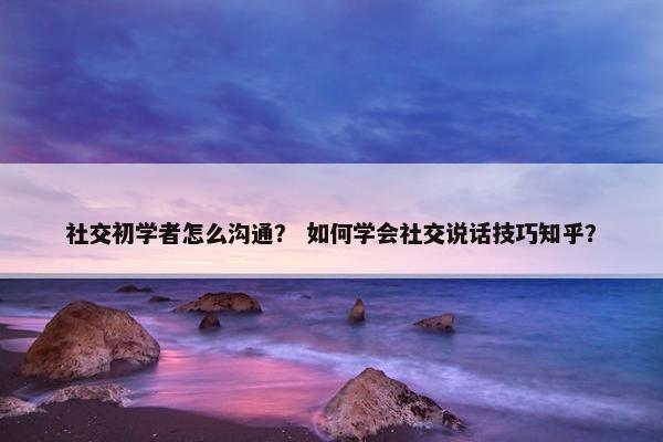 社交初学者怎么沟通？ 如何学会社交说话技巧知乎？