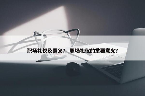 职场礼仪及意义？ 职场礼仪的重要意义？