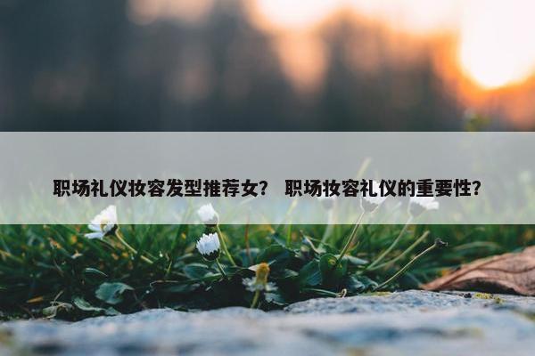 职场礼仪妆容发型推荐女？ 职场妆容礼仪的重要性？