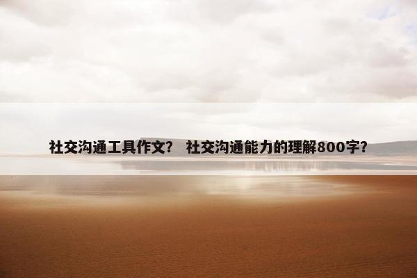社交沟通工具作文？ 社交沟通能力的理解800字？