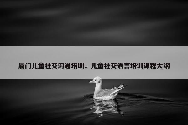 厦门儿童社交沟通培训，儿童社交语言培训课程大纲