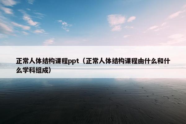 正常人体结构课程ppt（正常人体结构课程由什么和什么学科组成）