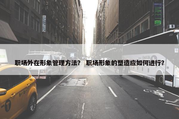 职场外在形象管理方法？ 职场形象的塑造应如何进行？