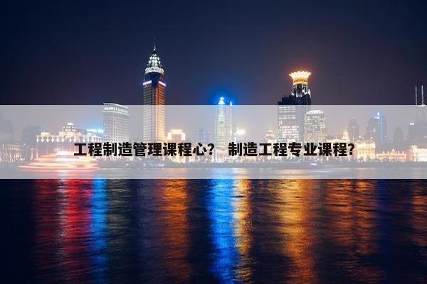 工程制造管理课程心？ 制造工程专业课程？