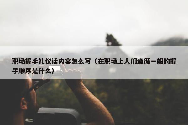 职场握手礼仪话内容怎么写（在职场上人们遵循一般的握手顺序是什么）