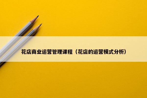 花店商业运营管理课程（花店的运营模式分析）
