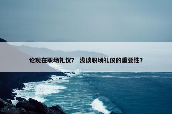 论现在职场礼仪？ 浅谈职场礼仪的重要性？