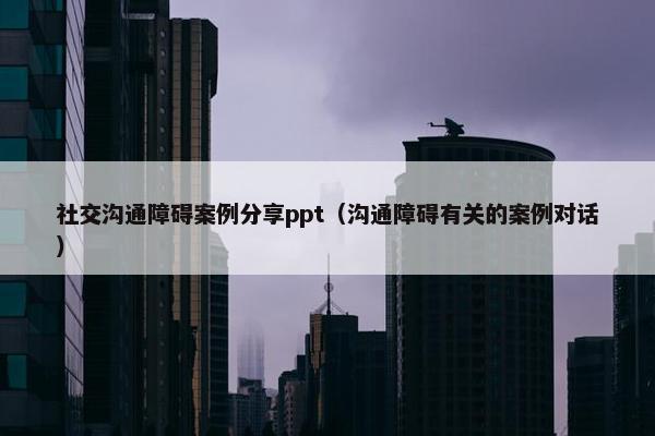 社交沟通障碍案例分享ppt（沟通障碍有关的案例对话）