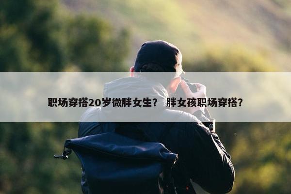 职场穿搭20岁微胖女生？ 胖女孩职场穿搭？