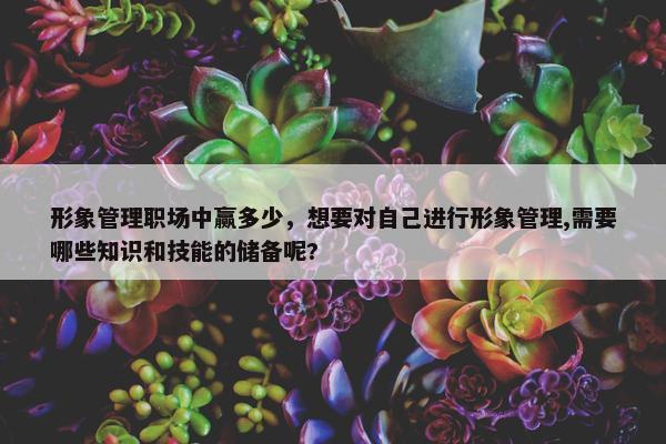 形象管理职场中赢多少，想要对自己进行形象管理,需要哪些知识和技能的储备呢?