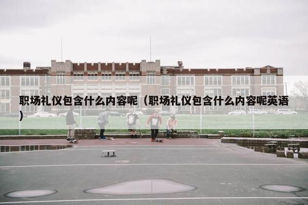 职场礼仪包含什么内容呢（职场礼仪包含什么内容呢英语）