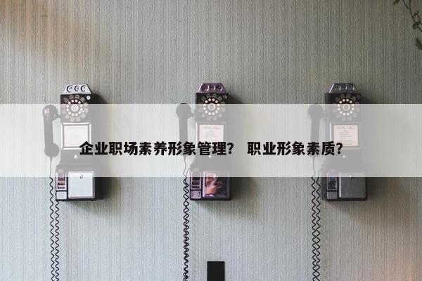 企业职场素养形象管理？ 职业形象素质？