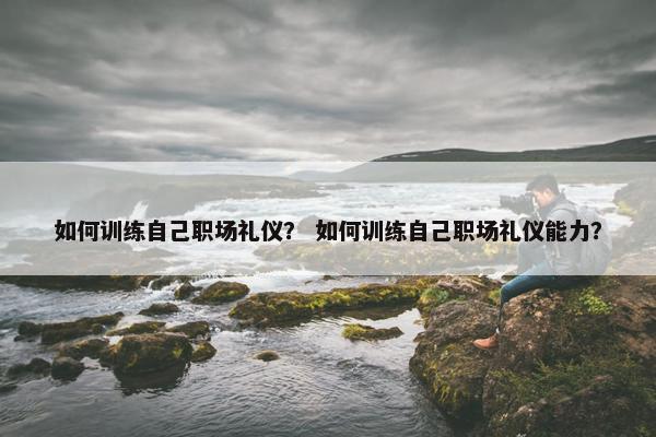 如何训练自己职场礼仪？ 如何训练自己职场礼仪能力？