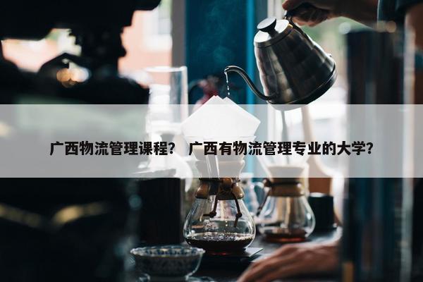 广西物流管理课程？ 广西有物流管理专业的大学？