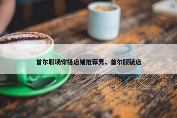 首尔职场穿搭店铺推荐男，首尔服装店