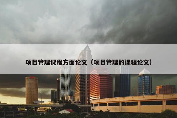 项目管理课程方面论文（项目管理的课程论文）