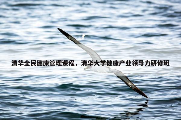 清华全民健康管理课程，清华大学健康产业领导力研修班