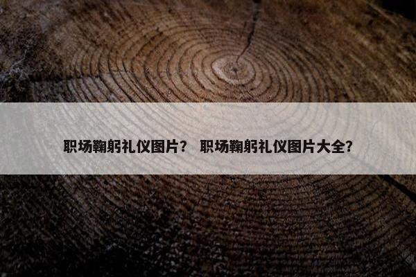 职场鞠躬礼仪图片？ 职场鞠躬礼仪图片大全？