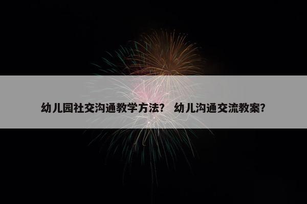 幼儿园社交沟通教学方法？ 幼儿沟通交流教案？