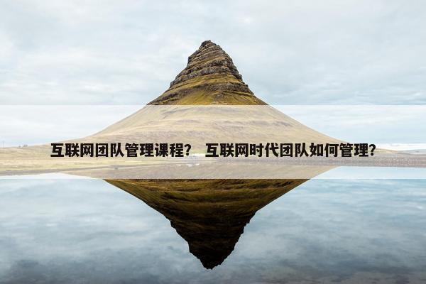 互联网团队管理课程？ 互联网时代团队如何管理？