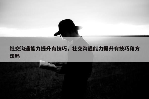 社交沟通能力提升有技巧，社交沟通能力提升有技巧和方法吗