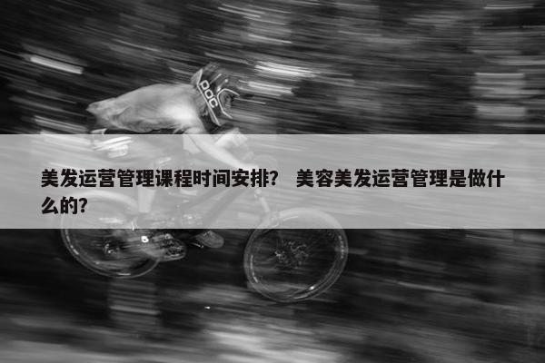 美发运营管理课程时间安排？ 美容美发运营管理是做什么的？