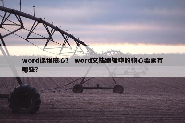 word课程核心？ word文档编辑中的核心要素有哪些？
