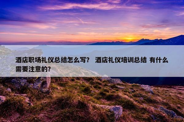酒店职场礼仪总结怎么写？ 酒店礼仪培训总结 有什么需要注意的？