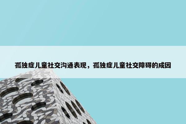 孤独症儿童社交沟通表现，孤独症儿童社交障碍的成因