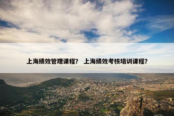 上海绩效管理课程？ 上海绩效考核培训课程？