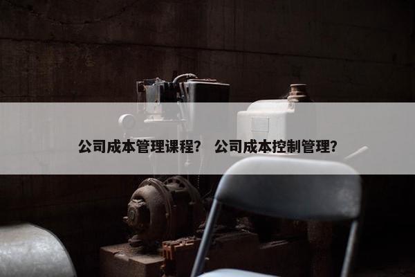 公司成本管理课程？ 公司成本控制管理？