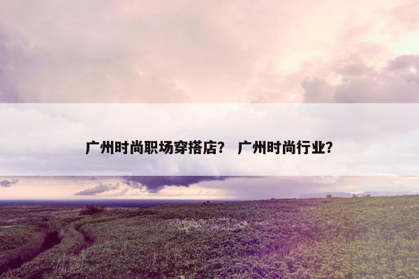 广州时尚职场穿搭店？ 广州时尚行业？