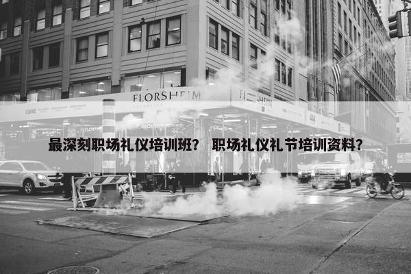 最深刻职场礼仪培训班？ 职场礼仪礼节培训资料？