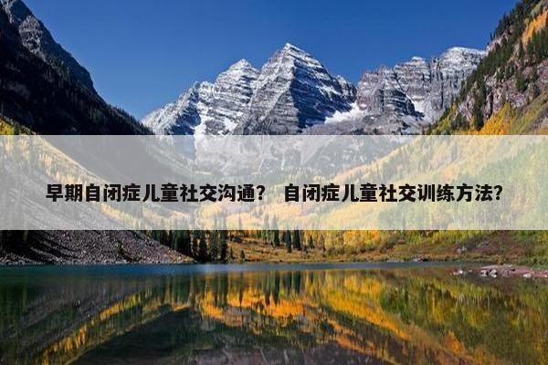 早期自闭症儿童社交沟通？ 自闭症儿童社交训练方法？