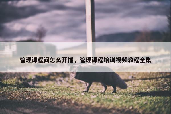 管理课程间怎么开播，管理课程培训视频教程全集