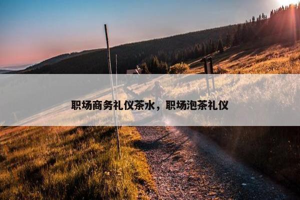 职场商务礼仪茶水，职场泡茶礼仪