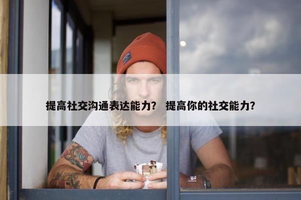 提高社交沟通表达能力？ 提高你的社交能力？