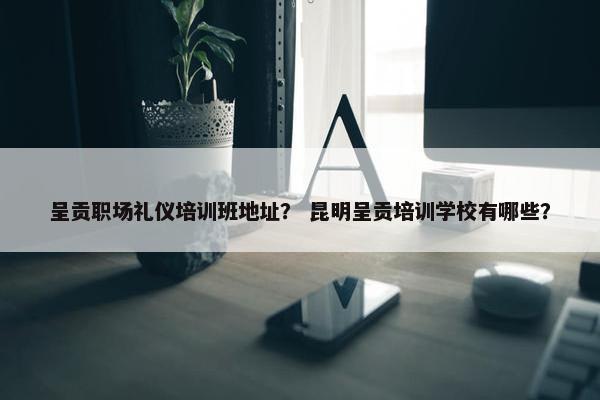 呈贡职场礼仪培训班地址？ 昆明呈贡培训学校有哪些？