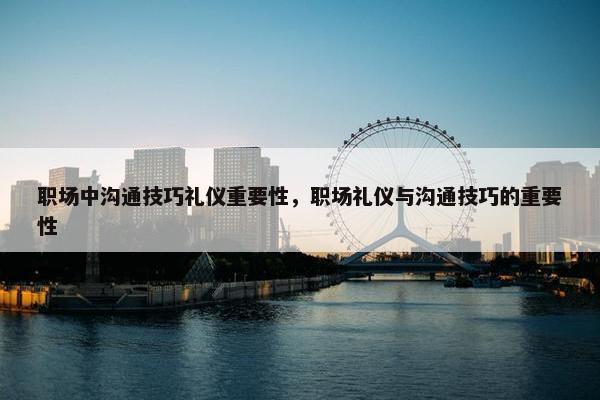 职场中沟通技巧礼仪重要性，职场礼仪与沟通技巧的重要性