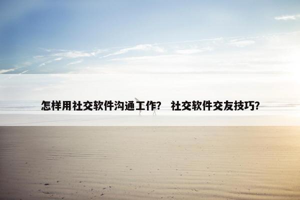 怎样用社交软件沟通工作？ 社交软件交友技巧？