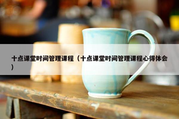 十点课堂时间管理课程（十点课堂时间管理课程心得体会）