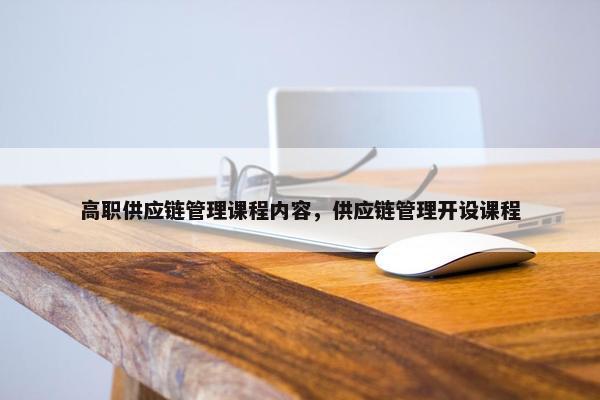 高职供应链管理课程内容，供应链管理开设课程